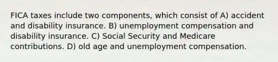 FICA taxes include two components, which consist of A) accident and disability insurance. B) unemployment compensation and disability insurance. C) Social Security and Medicare contributions. D) old age and unemployment compensation.