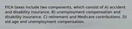 FICA taxes include two components, which consist of A) accident and disability insurance. B) unemployment compensation and disability insurance. C) retirement and Medicare contributions. D) old age and unemployment compensation.