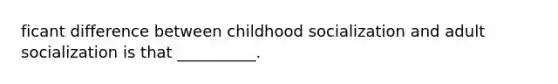 ficant difference between childhood socialization and adult socialization is that __________.