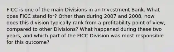 FICC is one of the main Divisions in an Investment Bank. What does FICC stand for? Other than during 2007 and 2008, how does this division typically rank from a profitability point of view, compared to other Divisions? What happened during these two years, and which part of the FICC Division was most responsible for this outcome?