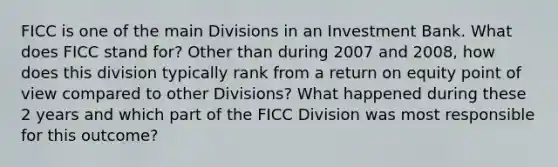 FICC is one of the main Divisions in an Investment Bank. What does FICC stand for? Other than during 2007 and 2008, how does this division typically rank from a return on equity point of view compared to other Divisions? What happened during these 2 years and which part of the FICC Division was most responsible for this outcome?