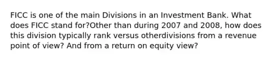 FICC is one of the main Divisions in an Investment Bank. What does FICC stand for?Other than during 2007 and 2008, how does this division typically rank versus otherdivisions from a revenue point of view? And from a return on equity view?