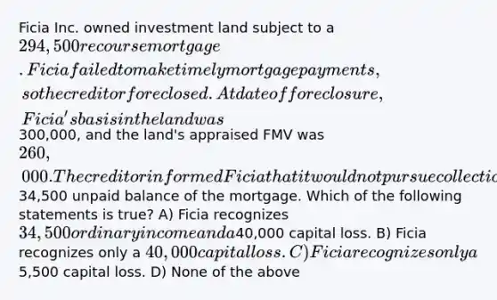 Ficia Inc. owned investment land subject to a 294,500 recourse mortgage. Ficia failed to make timely mortgage payments, so the creditor foreclosed. At date of foreclosure, Ficia's basis in the land was300,000, and the land's appraised FMV was 260,000. The creditor informed Ficia that it would not pursue collection of the34,500 unpaid balance of the mortgage. Which of the following statements is true? A) Ficia recognizes 34,500 ordinary income and a40,000 capital loss. B) Ficia recognizes only a 40,000 capital loss. C) Ficia recognizes only a5,500 capital loss. D) None of the above