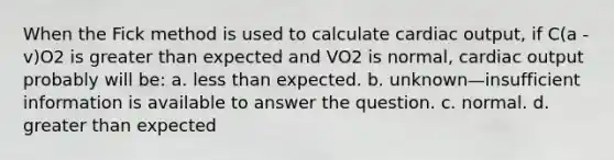 When the Fick method is used to calculate cardiac output, if C(a - v)O2 is greater than expected and VO2 is normal, cardiac output probably will be: a. less than expected. b. unknown—insufficient information is available to answer the question. c. normal. d. greater than expected