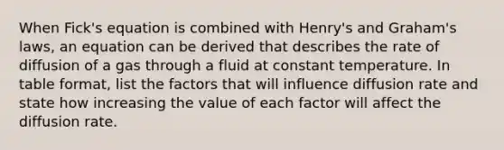 When Fick's equation is combined with Henry's and Graham's laws, an equation can be derived that describes the rate of diffusion of a gas through a fluid at constant temperature. In table format, list the factors that will influence diffusion rate and state how increasing the value of each factor will affect the diffusion rate.