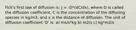 Fick's first law of diffusion is: J = -D*(dC/dx), where D is called the diffusion coefficient, C is the concentration of the diffusing species in kg/m3, and x is the distance of diffusion. The unit of diffusion coefficient 'D' is: a) ms/s*kg b) m2/s c) kg*m2/s