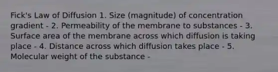 Fick's Law of Diffusion 1. Size (magnitude) of concentration gradient - 2. Permeability of the membrane to substances - 3. Surface area of the membrane across which diffusion is taking place - 4. Distance across which diffusion takes place - 5. Molecular weight of the substance -