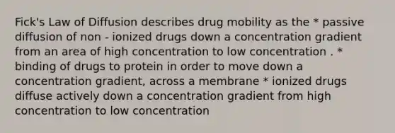 Fick's Law of Diffusion describes drug mobility as the * passive diffusion of non - ionized drugs down a concentration gradient from an area of high concentration to low concentration . * binding of drugs to protein in order to move down a concentration gradient, across a membrane * ionized drugs diffuse actively down a concentration gradient from high concentration to low concentration