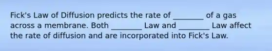 Fick's Law of Diffusion predicts the rate of ________ of a gas across a membrane. Both ________ Law and ________ Law affect the rate of diffusion and are incorporated into Fick's Law.