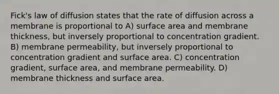 Fick's law of diffusion states that the rate of diffusion across a membrane is proportional to A) surface area and membrane thickness, but inversely proportional to concentration gradient. B) membrane permeability, but inversely proportional to concentration gradient and surface area. C) concentration gradient, surface area, and membrane permeability. D) membrane thickness and surface area.