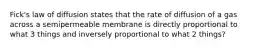 Fick's law of diffusion states that the rate of diffusion of a gas across a semipermeable membrane is directly proportional to what 3 things and inversely proportional to what 2 things?