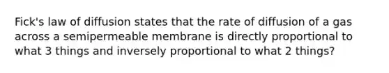 Fick's law of diffusion states that the rate of diffusion of a gas across a semipermeable membrane is directly proportional to what 3 things and inversely proportional to what 2 things?