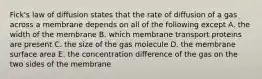 Fick's law of diffusion states that the rate of diffusion of a gas across a membrane depends on all of the following except A. the width of the membrane B. which membrane transport proteins are present C. the size of the gas molecule D. the membrane surface area E. the concentration difference of the gas on the two sides of the membrane