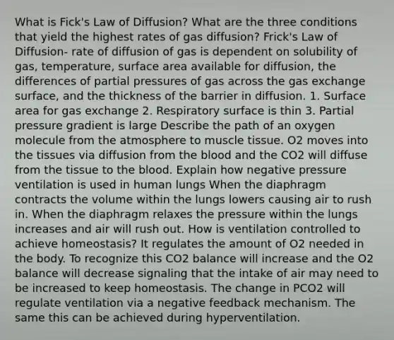 What is Fick's Law of Diffusion? What are the three conditions that yield the highest rates of gas diffusion? Frick's Law of Diffusion- rate of diffusion of gas is dependent on solubility of gas, temperature, surface area available for diffusion, the differences of partial pressures of gas across the gas exchange surface, and the thickness of the barrier in diffusion. 1. Surface area for gas exchange 2. Respiratory surface is thin 3. Partial pressure gradient is large Describe the path of an oxygen molecule from the atmosphere to muscle tissue. O2 moves into the tissues via diffusion from the blood and the CO2 will diffuse from the tissue to the blood. Explain how negative pressure ventilation is used in human lungs When the diaphragm contracts the volume within the lungs lowers causing air to rush in. When the diaphragm relaxes the pressure within the lungs increases and air will rush out. How is ventilation controlled to achieve homeostasis? It regulates the amount of O2 needed in the body. To recognize this CO2 balance will increase and the O2 balance will decrease signaling that the intake of air may need to be increased to keep homeostasis. The change in PCO2 will regulate ventilation via a negative feedback mechanism. The same this can be achieved during hyperventilation.