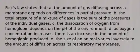 Fick's law states that: a. the amount of gas diffusing across a membrane depends on differences in partial pressure. b. the total pressure of a mixture of gases is the sum of the pressures of the individual gases. c. the dissociation of oxygen from hemoglobin depends on the pH of the environment. d. as oxygen concentration increases, there is an increase in the amount of hemoglobin produced. e. the size of an animal varies inversely to the amount of diffusion across its respiratory membranes.