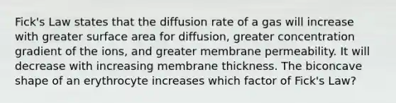 Fick's Law states that the diffusion rate of a gas will increase with greater surface area for diffusion, greater concentration gradient of the ions, and greater membrane permeability. It will decrease with increasing membrane thickness. The biconcave shape of an erythrocyte increases which factor of Fick's Law?