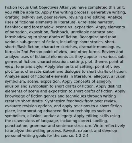 Fiction Focus Unit Objectives After you have completed this unit, you will be able to: Apply the writing process: generative writing, drafting, self-review, peer review, revising and editing. Analyze uses of fictional elements in literature: unreliable narrator, flashback and foreshadow, scene vs. exposition. Apply elements of narration, exposition, flashback, unreliable narrator and foreshadowing to short drafts of fiction. Recognize and read various sub-genres of fiction, including: short stories, short-shorts/flash fiction, character sketches, dramatic monologues, forms in 2nd-Person point of view, and other forms. Review and analyze uses of fictional elements as they appear in various sub-genres of fiction: characterization, setting, plot, theme, point of view, tone and style. Apply elements of setting, point of view, plot, tone, characterization and dialogue to short drafts of fiction. Analyze uses of fictional elements in literature: allegory, allusion, symbolism, scene, exposition. Apply concepts of allegory, allusion and symbolism to short drafts of fiction. Apply distinct elements of scene and exposition to short drafts of fiction. Apply knowledge of fiction genres and techniques through writing creative short drafts. Synthesize feedback from peer review, evaluate revision options, and apply revisions to a short fiction piece, incorporating advanced fiction techniques such as symbolism, allusion, and/or allegory. Apply editing skills using the conventions of language, including correct spelling, punctuation, grammar and sentence structure. Write reflectively to analyze the writing process. Revisit, expand, and develop personal writing goals for the course. 1 2 2 4