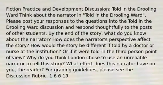 Fiction Practice and Development Discussion: Told in the Drooling Ward Think about the narrator in "Told in the Drooling Ward", Please post your responses to the questions into the Told in the Drooling Ward discussion and respond thoughtfully to the posts of other students. By the end of the story, what do you know about the narrator? How does the narrator's perspective affect the story? How would the story be different if told by a doctor or nurse at the institution? Or if it were told in the third person point of view? Why do you think London chose to use an unreliable narrator to tell this story? What effect does this narrator have on you, the reader? For grading guidelines, please see the Discussion Rubric. 1 6 6 19