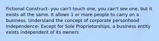 Fictional Construct- you can't touch one, you can't see one, but it exists all the same. It allows 1 or more people to carry on a business. Understand the concept of corporate personhood Independence- Except for Sole Proprietorships, a business entity exists independent of its owners