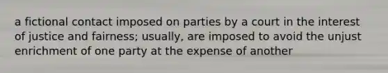 a fictional contact imposed on parties by a court in the interest of justice and fairness; usually, are imposed to avoid the unjust enrichment of one party at the expense of another