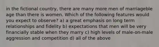 in the fictional country, there are many more men of marriageble age than there is women. Which of the following features would you expect to observe? a) a great emphasis on long term relationships and fidelity b) expectations that men will be very financially stable when they marry c) high levels of male-on-male aggression and competition d) all of the above