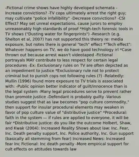 -Fictional crime shows have highly developed schemata -Increase convictions? -TV cops ultimately arrest the right guy; may cultivate "police infallibility" -Decrease convictions? -CSI Effect? May set unreal expectations, cause jurors to employ unreasonably high standards of proof *High-tech forensic tools in TV shows ("Dusting water for fingerprints") -Research (e.g. Shelton et al, 2007) has not supported this theory re: media exposure, but notes there is general "tech" effect *"Tech effect": Whatever happens on TV, we do have good technology irl *Case thrown out because arrest wasn't videotaped -Fictional portrayals MAY contribute to less respect for certain legal procedures -Ex: Exclusionary rules on TV are often depicted as an impediment to justice *Exclusionary rule not to protect criminal but to punish cops not following rules (?) -Relatedly: Mullin (1996) found more exposure to TV trials is associated with: -Public opinion better indicator of guilt/innocence than is the legal system -Many legal procedures serve to prevent rather than promote justice -Defendant is probably guilty -Various studies suggest that as law becomes "pop culture commodity," then support for insular procedural elements may weaken in favor of pop culture value of "distributive justice" *Procedural: faith in the system — if rules are applied to everyone, it will be fair *Distributive justice: do you like the outcome Holbert, Shaw, and Kwak (2004): Increased Reality Shows about law: Inc. Fear, Inc. Death penalty support, Inc. Police authority, Inc. Gun support (basically all stemming from fear) Increased News: Increased fear Inc Fictional: Inc death penalty -More empirical support for cult effects on attitudes towards law