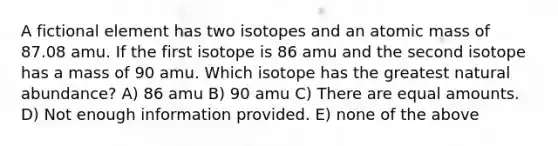 A fictional element has two isotopes and an atomic mass of 87.08 amu. If the first isotope is 86 amu and the second isotope has a mass of 90 amu. Which isotope has the greatest natural abundance? A) 86 amu B) 90 amu C) There are equal amounts. D) Not enough information provided. E) none of the above