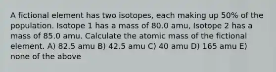 A fictional element has two isotopes, each making up 50% of the population. Isotope 1 has a mass of 80.0 amu, Isotope 2 has a mass of 85.0 amu. Calculate the atomic mass of the fictional element. A) 82.5 amu B) 42.5 amu C) 40 amu D) 165 amu E) none of the above