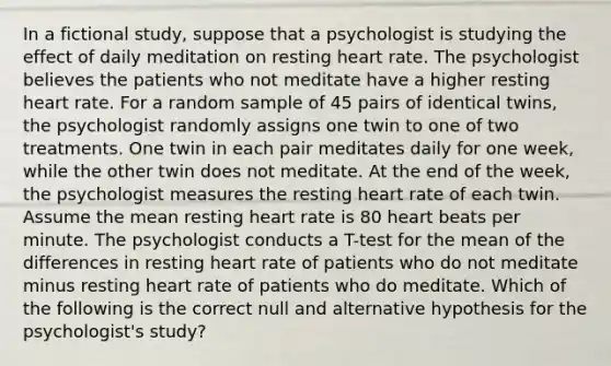 In a fictional study, suppose that a psychologist is studying the effect of daily meditation on resting heart rate. The psychologist believes the patients who not meditate have a higher resting heart rate. For a random sample of 45 pairs of identical twins, the psychologist randomly assigns one twin to one of two treatments. One twin in each pair meditates daily for one week, while the other twin does not meditate. At the end of the week, the psychologist measures the resting heart rate of each twin. Assume the mean resting heart rate is 80 heart beats per minute. The psychologist conducts a T-test for the mean of the differences in resting heart rate of patients who do not meditate minus resting heart rate of patients who do meditate. Which of the following is the correct null and alternative hypothesis for the psychologist's study?