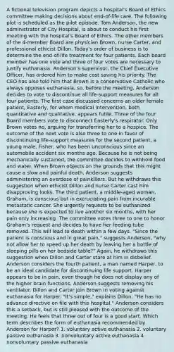 A fictional television program depicts a hospital's Board of Ethics committee making decisions about end-of-life care. The following plot is scheduled as the pilot episode. Tom Anderson, the new administrator of City Hospital, is about to conduct his first meeting with the hospital's Board of Ethics. The other members of the 4-member Board are physician Brown, nurse Carter, and professional ethicist Dillon. Today's order of business is to determine the end-of-life treatment for four patients. Each board member has one vote and three of four votes are necessary to justify euthanasia. Anderson's supervisor, the Chief Executive Officer, has ordered him to make cost saving his priority. The CEO has also told him that Brown is a conservative Catholic who always opposes euthanasia, so, before the meeting, Anderson decides to vote to discontinue all life-support measures for all four patients. The first case discussed concerns an older female patient, Easterly, for whom medical intervention, both quantitative and qualitative, appears futile. Three of the four Board members vote to disconnect Easterly's respirator. Only Brown votes no, arguing for transferring her to a hospice. The outcome of the next vote is also three to one in favor of discontinuing life-support measures for the second patient, a young male, Fisher, who has been unconscious since an automobile accident six months ago. Because he is not being mechanically sustained, the committee decides to withhold food and water. When Brown objects on the grounds that this might cause a slow and painful death, Anderson suggests administering an overdose of painkillers. But he withdraws this suggestion when ethicist Dillon and nurse Carter cast him disapproving looks. The third patient, a middle-aged woman, Graham, is conscious but in excruciating pain from incurable metastatic cancer. She urgently requests to be euthanized because she is expected to live another six months, with her pain only increasing. The committee votes three to one to honor Graham's request and decides to have her feeding tube removed. This will lead to death within a few days. "Since the patient is conscious and in great pain," suggests Anderson, "why not allow her to speed up her death by leaving her a bottle of sleeping pills on her bedside table?" Again, he withdraws this suggestion when Dillon and Carter stare at him in disbelief. Anderson considers the fourth patient, a man named Harper, to be an ideal candidate for discontinuing life support. Harper appears to be in pain, even though he does not display any of the higher brain functions. Anderson suggests removing his ventilator. Dillon and Carter join Brown in voting against euthanasia for Harper. "It's simple," explains Dillon, "He has no advance directive on file with this hospital." Anderson considers this a setback, but is still pleased with the outcome of the meeting. He feels that three out of four is a good start. Which term describes the form of euthanasia recommended by Anderson for Harper? 1. voluntary active euthanasia 2. voluntary passive euthanasia 3. nonvoluntary active euthanasia 4. nonvoluntary passive euthanasia