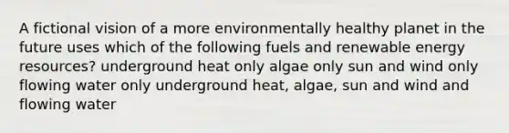 A fictional vision of a more environmentally healthy planet in the future uses which of the following fuels and renewable energy resources? underground heat only algae only sun and wind only flowing water only underground heat, algae, sun and wind and flowing water