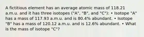 A fictitious element has an average atomic mass of 118.21 a.m.u. and it has three isotopes ("A", "B", and "C"): • Isotope "A" has a mass of 117.93 a.m.u. and is 80.4% abundant. • Isotope "B" has a mass of 120.12 a.m.u. and is 12.6% abundant. • What is the mass of isotope "C"?