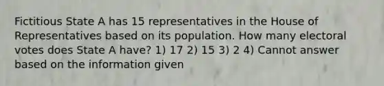 Fictitious State A has 15 representatives in the House of Representatives based on its population. How many electoral votes does State A have? 1) 17 2) 15 3) 2 4) Cannot answer based on the information given