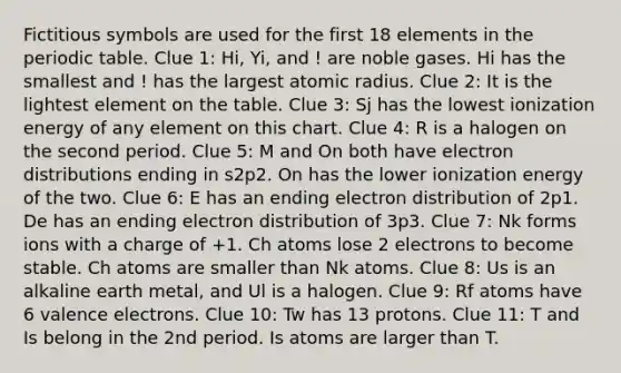 Fictitious symbols are used for the first 18 elements in <a href='https://www.questionai.com/knowledge/kIrBULvFQz-the-periodic-table' class='anchor-knowledge'>the periodic table</a>. Clue 1: Hi, Yi, and ! are noble gases. Hi has the smallest and ! has the largest atomic radius. Clue 2: It is the lightest element on the table. Clue 3: Sj has the lowest ionization energy of any element on this chart. Clue 4: R is a halogen on the second period. Clue 5: M and On both have electron distributions ending in s2p2. On has the lower ionization energy of the two. Clue 6: E has an ending electron distribution of 2p1. De has an ending electron distribution of 3p3. Clue 7: Nk forms ions with a charge of +1. Ch atoms lose 2 electrons to become stable. Ch atoms are smaller than Nk atoms. Clue 8: Us is an alkaline earth metal, and Ul is a halogen. Clue 9: Rf atoms have 6 <a href='https://www.questionai.com/knowledge/knWZpHTJT4-valence-electrons' class='anchor-knowledge'>valence electrons</a>. Clue 10: Tw has 13 protons. Clue 11: T and Is belong in the 2nd period. Is atoms are larger than T.