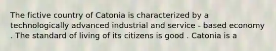 The fictive country of Catonia is characterized by a technologically advanced industrial and service - based economy . The standard of living of its citizens is good . Catonia is a