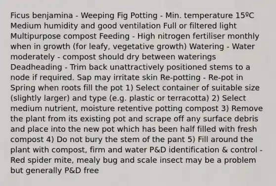 Ficus benjamina - Weeping Fig Potting - Min. temperature 15ºC Medium humidity and good ventilation Full or filtered light Multipurpose compost Feeding - High nitrogen fertiliser monthly when in growth (for leafy, vegetative growth) Watering - Water moderately - compost should dry between waterings Deadheading - Trim back unattractively positioned stems to a node if required. Sap may irritate skin Re-potting - Re-pot in Spring when roots fill the pot 1) Select container of suitable size (slightly larger) and type (e.g. plastic or terracotta) 2) Select medium nutrient, moisture retentive potting compost 3) Remove the plant from its existing pot and scrape off any surface debris and place into the new pot which has been half filled with fresh compost 4) Do not bury the stem of the pant 5) Fill around the plant with compost, firm and water P&D identification & control - Red spider mite, mealy bug and scale insect may be a problem but generally P&D free