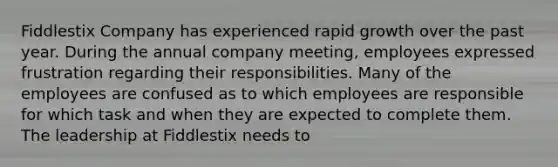 Fiddlestix Company has experienced rapid growth over the past year. During the annual company meeting, employees expressed frustration regarding their responsibilities. Many of the employees are confused as to which employees are responsible for which task and when they are expected to complete them. The leadership at Fiddlestix needs to