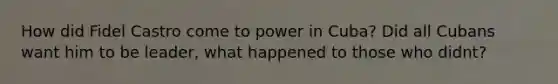 How did Fidel Castro come to power in Cuba? Did all Cubans want him to be leader, what happened to those who didnt?