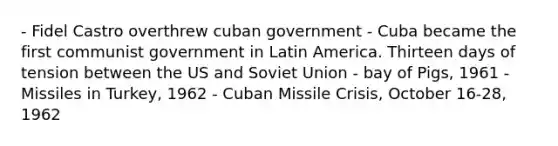 - Fidel Castro overthrew cuban government - Cuba became the first communist government in Latin America. Thirteen days of tension between the US and Soviet Union - bay of Pigs, 1961 - Missiles in Turkey, 1962 - Cuban Missile Crisis, October 16-28, 1962