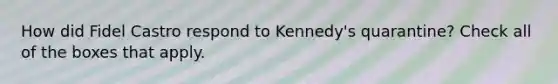 How did Fidel Castro respond to Kennedy's quarantine? Check all of the boxes that apply.