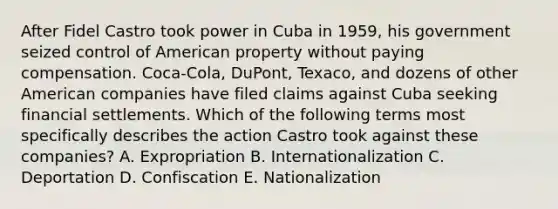 After Fidel Castro took power in Cuba in 1959, his government seized control of American property without paying compensation. Coca-Cola, DuPont, Texaco, and dozens of other American companies have filed claims against Cuba seeking financial settlements. Which of the following terms most specifically describes the action Castro took against these companies? A. Expropriation B. Internationalization C. Deportation D. Confiscation E. Nationalization