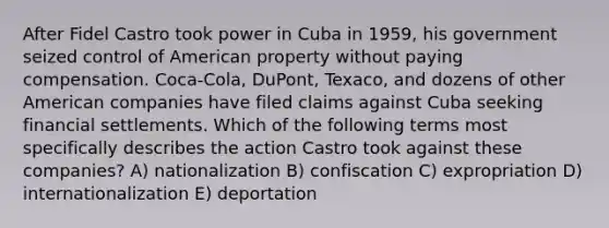 After Fidel Castro took power in Cuba in 1959, his government seized control of American property without paying compensation. Coca-Cola, DuPont, Texaco, and dozens of other American companies have filed claims against Cuba seeking financial settlements. Which of the following terms most specifically describes the action Castro took against these companies? A) nationalization B) confiscation C) expropriation D) internationalization E) deportation