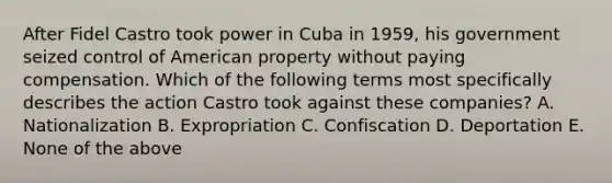 After Fidel Castro took power in Cuba in 1959, his government seized control of American property without paying compensation. Which of the following terms most specifically describes the action Castro took against these companies? A. Nationalization B. Expropriation C. Confiscation D. Deportation E. None of the above