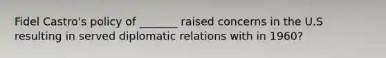 Fidel Castro's policy of _______ raised concerns in the U.S resulting in served diplomatic relations with in 1960?