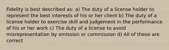 Fidelity is best described as: a) The duty of a license holder to represent the best interests of his or her client b) The duty of a license holder to exercise skill and judgement in the performance of his or her work c) The duty of a license to avoid misrepresentation by omission or commission d) All of these are correct