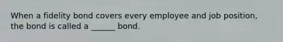 When a fidelity bond covers every employee and job position, the bond is called a ______ bond.