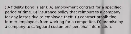 ) A fidelity bond is a(n): A) employment contract for a specified period of time. B) insurance policy that reimburses a company for any losses due to employee theft. C) contract prohibiting former employees from working for a competitor. D) promise by a company to safeguard customers' personal information.