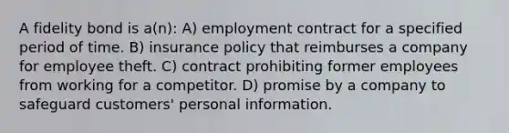 A fidelity bond is a(n): A) employment contract for a specified period of time. B) insurance policy that reimburses a company for employee theft. C) contract prohibiting former employees from working for a competitor. D) promise by a company to safeguard customers' personal information.