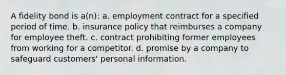 A fidelity bond is a(n): a. employment contract for a specified period of time. b. insurance policy that reimburses a company for employee theft. c. contract prohibiting former employees from working for a competitor. d. promise by a company to safeguard customers' personal information.