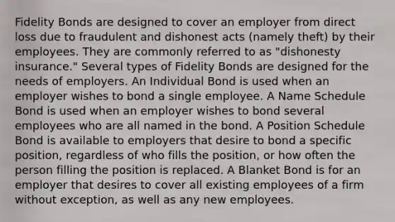 Fidelity Bonds are designed to cover an employer from direct loss due to fraudulent and dishonest acts (namely theft) by their employees. They are commonly referred to as "dishonesty insurance." Several types of Fidelity Bonds are designed for the needs of employers. An Individual Bond is used when an employer wishes to bond a single employee. A Name Schedule Bond is used when an employer wishes to bond several employees who are all named in the bond. A Position Schedule Bond is available to employers that desire to bond a specific position, regardless of who fills the position, or how often the person filling the position is replaced. A Blanket Bond is for an employer that desires to cover all existing employees of a firm without exception, as well as any new employees.